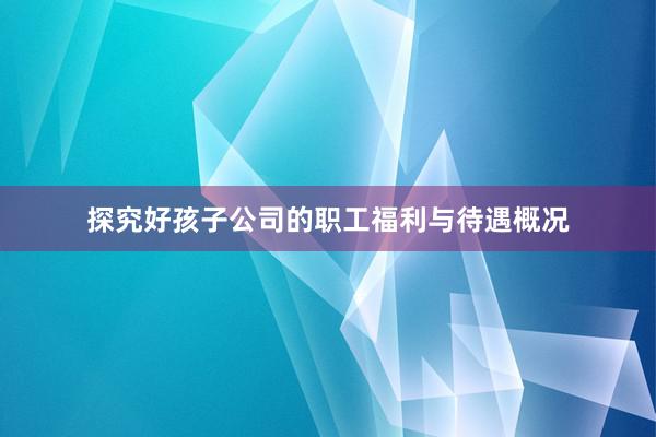 探究好孩子公司的职工福利与待遇概况