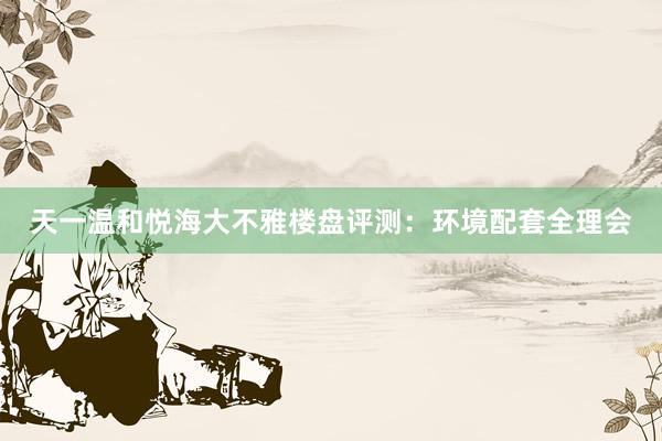 天一温和悦海大不雅楼盘评测：环境配套全理会