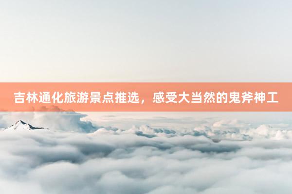 吉林通化旅游景点推选，感受大当然的鬼斧神工