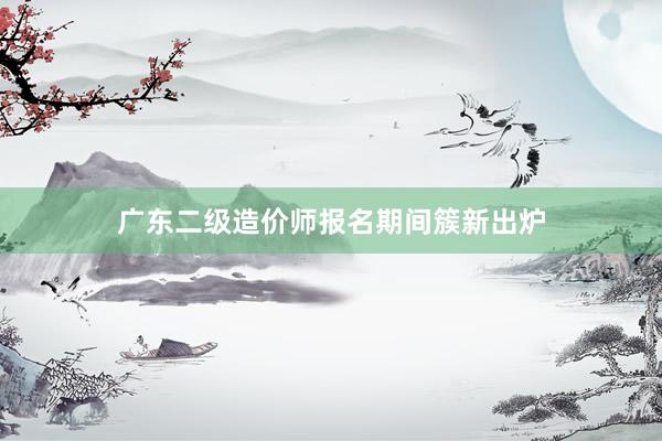 广东二级造价师报名期间簇新出炉